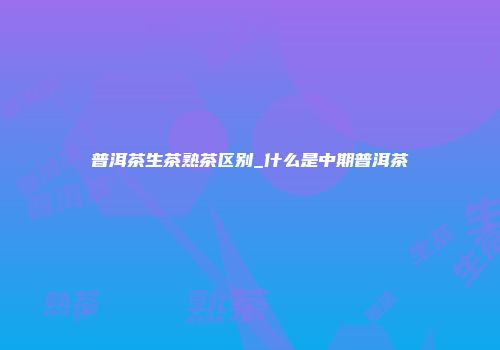 普洱茶生茶熟茶区别_什么是中期普洱茶
