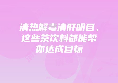 清热解毒清肝明目，这些茶饮料都能帮你达成目标