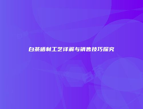 白茶晒制工艺详解与销售技巧探究