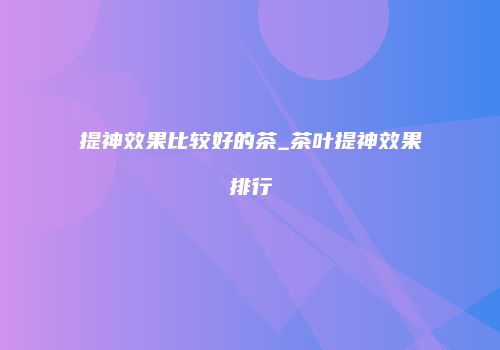 提神效果比较好的茶_茶叶提神效果排行
