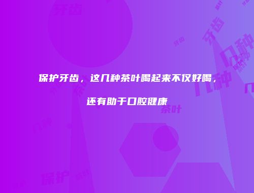 保护牙齿，这几种茶叶喝起来不仅好喝，还有助于口腔健康