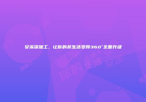 安溪深加工，让你的茶生活变得360°全面升级
