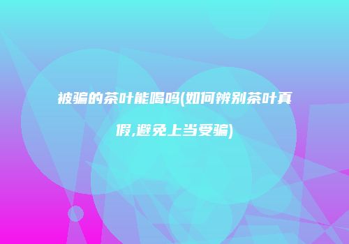 被骗的茶叶能喝吗(如何辨别茶叶真假,避免上当受骗)