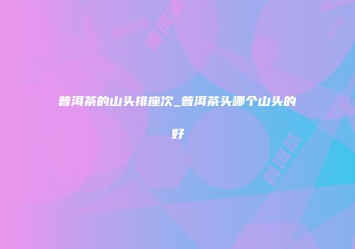 普洱茶的山头排座次_普洱茶头哪个山头的好