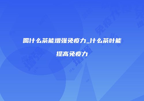 喝什么茶能增强免疫力_什么茶叶能提高免疫力