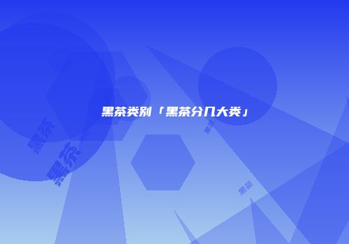 黑茶类别「黑茶分几大类」