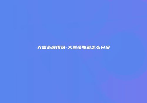 大益茶底用料-大益茶收藏怎么分级