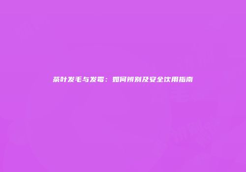 茶叶发毛与发霉：如何辨别及安全饮用指南