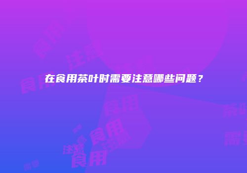 在食用茶叶时需要注意哪些问题？