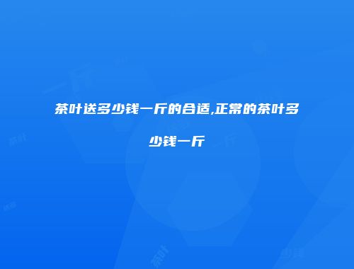 茶叶送多少钱一斤的合适,正常的茶叶多少钱一斤