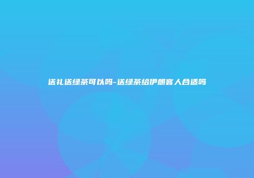 送礼送绿茶可以吗-送绿茶给伊朗客人合适吗