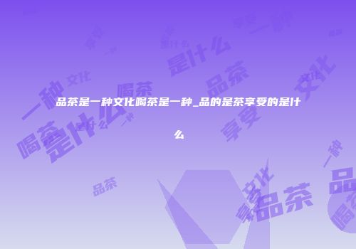 品茶是一种文化喝茶是一种_品的是茶享受的是什么