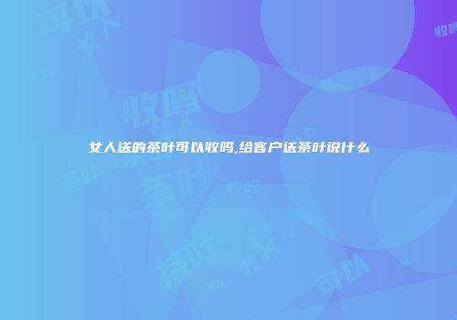女人送的茶叶可以收吗,给客户送茶叶说什么