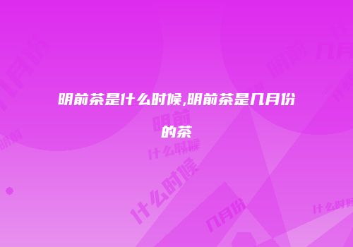 明前茶是什么时候,明前茶是几月份的茶