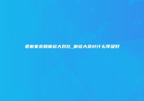 老谢家茶和谢裕大对比_谢裕大茶叶什么等级好