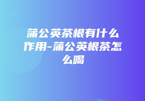 蒲公英茶根有什么作用-蒲公英根茶怎么喝