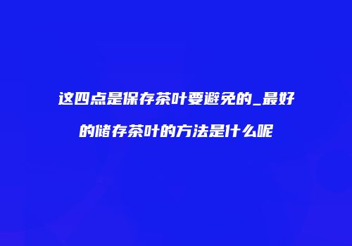这四点是保存茶叶要避免的_最好的储存茶叶的方法是什么呢