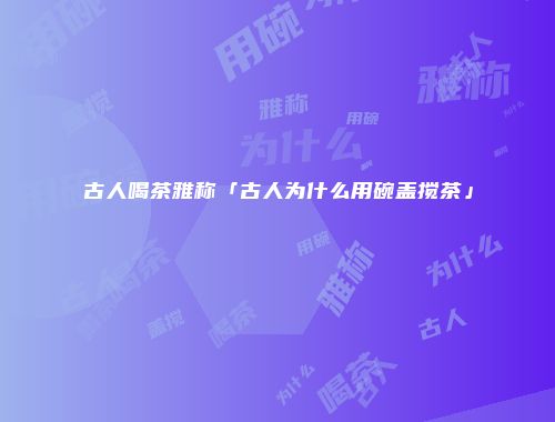 古人喝茶雅称「古人为什么用碗盖搅茶」