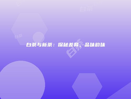 白茶与新茶：探秘差异，品味韵味