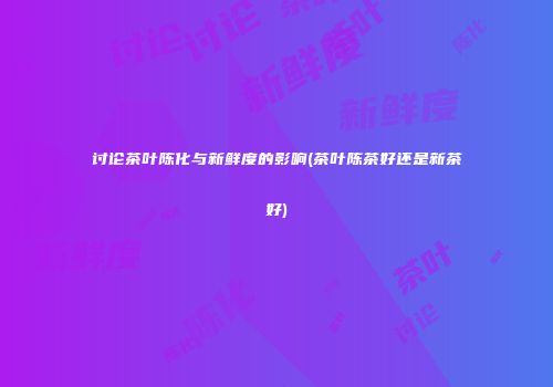 讨论茶叶陈化与新鲜度的影响(茶叶陈茶好还是新茶好)