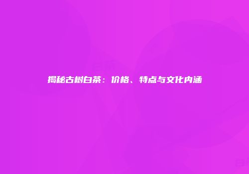 揭秘古树白茶：价格、特点与文化内涵