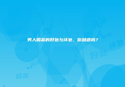 男人喝茶的好处与坏处，你知道吗？