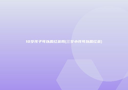 10岁孩子可以喝红茶吗(三岁小孩可以喝红茶)