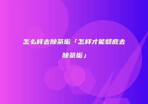 怎么样去除茶垢「怎样才能彻底去除茶垢」