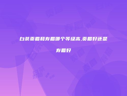 白茶贡眉和寿眉哪个等级高,贡眉好还是寿眉好