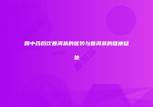 喝中药后饮普洱茶的优势与普洱茶的健康益处