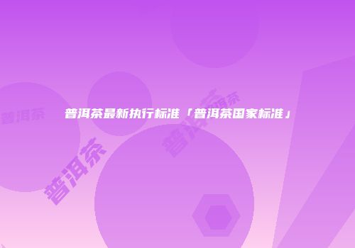 普洱茶最新执行标准「普洱茶国家标准」