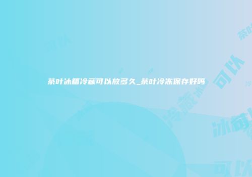 茶叶冰箱冷藏可以放多久_茶叶冷冻保存好吗