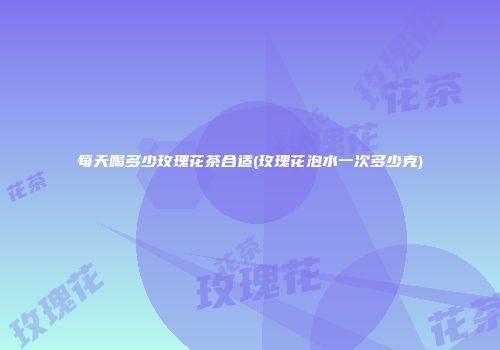 每天喝多少玫瑰花茶合适(玫瑰花泡水一次多少克)