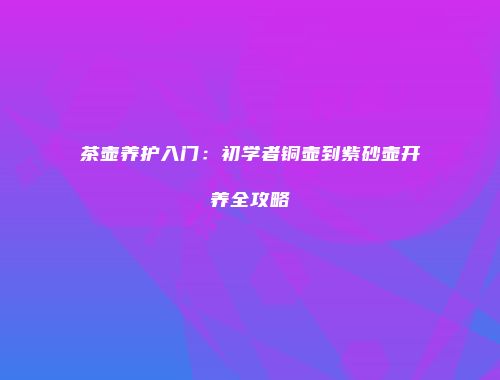 茶壶养护入门：初学者铜壶到紫砂壶开养全攻略