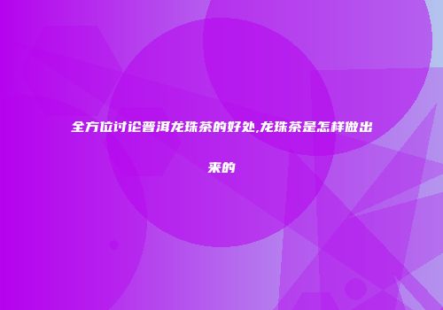 全方位讨论普洱龙珠茶的好处,龙珠茶是怎样做出来的
