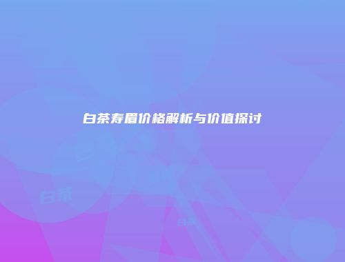 白茶寿眉价格解析与价值探讨