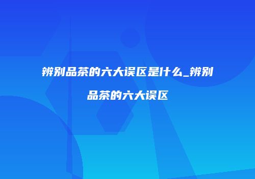 辨别品茶的六大误区是什么_辨别品茶的六大误区