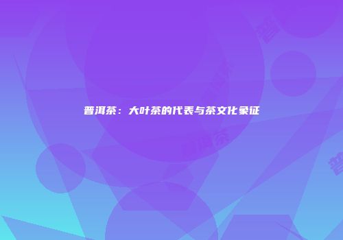 普洱茶：大叶茶的代表与茶文化象征