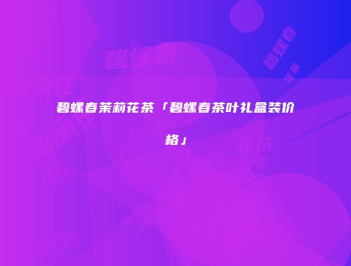 碧螺春茉莉花茶「碧螺春茶叶礼盒装价格」