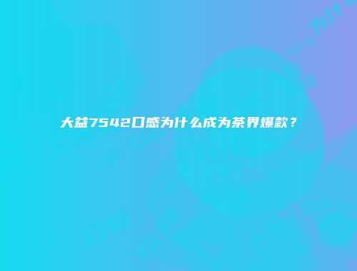 大益7542口感为什么成为茶界爆款？