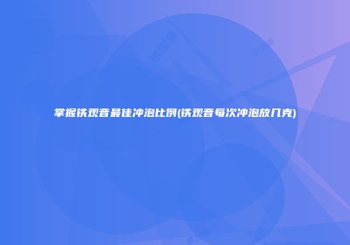 掌握铁观音最佳冲泡比例(铁观音每次冲泡放几克)