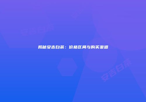 揭秘安吉白茶：价格区间与购买渠道