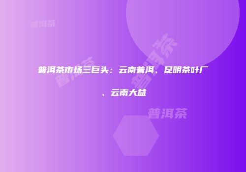 普洱茶市场三巨头：云南普洱、昆明茶叶厂、云南大益