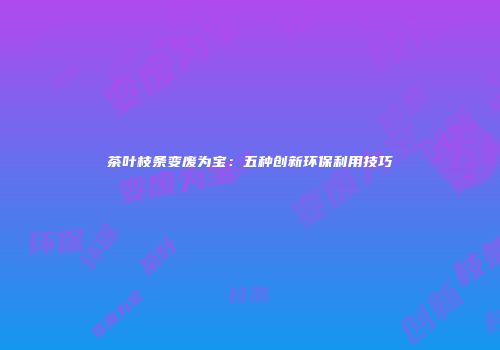 茶叶枝条变废为宝：五种创新环保利用技巧