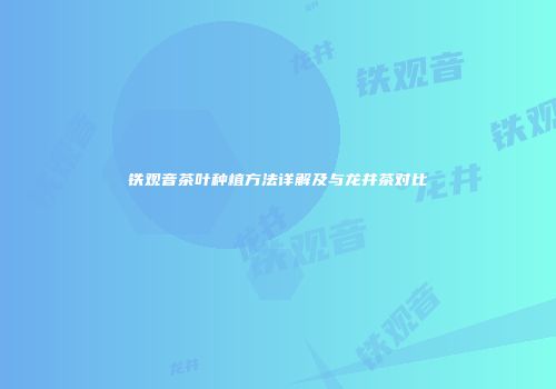 铁观音茶叶种植方法详解及与龙井茶对比