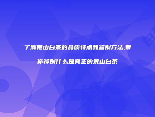 了解荒山白茶的品质特点和鉴别方法,带你辨别什么是真正的荒山白茶