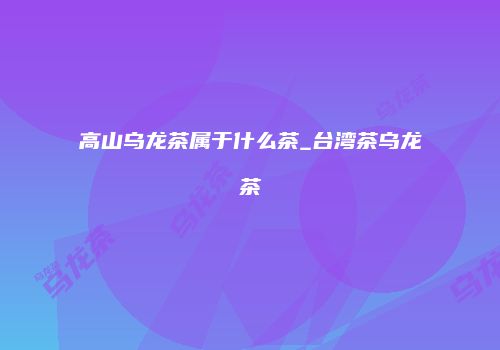 高山乌龙茶属于什么茶_台湾茶乌龙茶