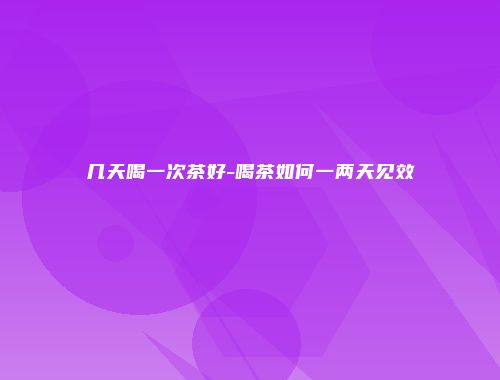 几天喝一次茶好-喝茶如何一两天见效