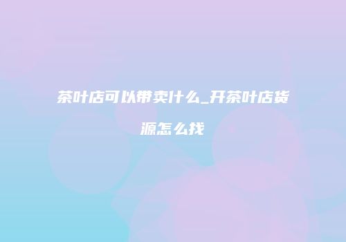 茶叶店可以带卖什么_开茶叶店货源怎么找