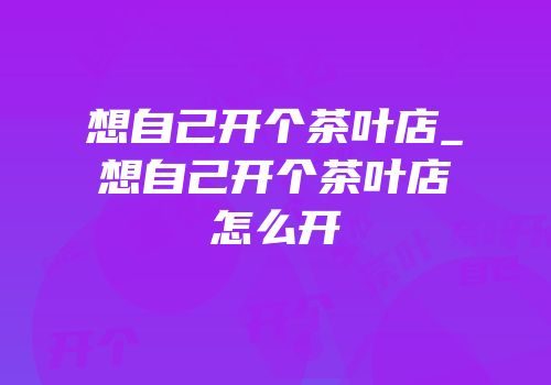 想自己开个茶叶店_想自己开个茶叶店怎么开